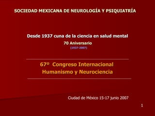 SOCIEDAD MEXICANA DE NEUROLOGÍA Y PSIQUIATRÍA




    Desde 1937 cuna de la ciencia en salud mental
                    70 Aniversario
                       (1937-2007)




         67º Congreso Internacional
          Humanismo y Neurociencia



                      Ciudad de México 15-17 junio 2007
                                                          1
 