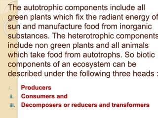 The autotrophic components include all 
green plants which fix the radiant energy of 
sun and manufacture food from inorganic 
substances. The heterotrophic components 
include non green plants and all animals 
which take food from autotrophs. So biotic 
components of an ecosystem can be 
described under the following three heads : 
i. Producers 
ii. Consumers and 
iii. Decomposers or reducers and transformers 
 