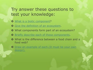 Try answer these questions to
test your knowledge:
 What is a biotic component?
 Give the definition of an ecosystem.
 What components form part of an ecosystem?
 Briefly describe each of these components.
 What is the difference between a food chain and a
  food web?
 Draw an example of each.(It must be your own
  design).
 