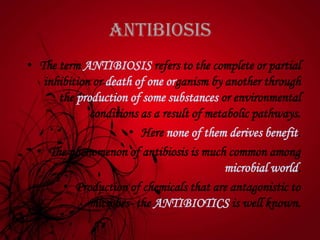 Antibiosis
• The term ANTIBIOSIS refers to the complete or partial
inhibition or death of one organism by another through
the production of some substances or environmental
conditions as a result of metabolic pathways.
• Here none of them derives benefit.
• The phenomenon of antibiosis is much common among
microbial world.
• Production of chemicals that are antagonistic to
microbes- the ANTIBIOTICS is well known.
 
