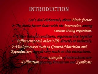 INTRODUCTION
Let’s deal elaborately about Biotic factor.
The biotic factor deals with the interaction among
various living organisms.
Under natural conditions, organisms live together
influencing each other’s life directly or indirectly.
Vital processes such as Growth,Nuitrition and
Reproduction depend very much on this interactions.
Some examples of interactions are-
Pollination,grazing,Parasitism and Symbiosis.
 