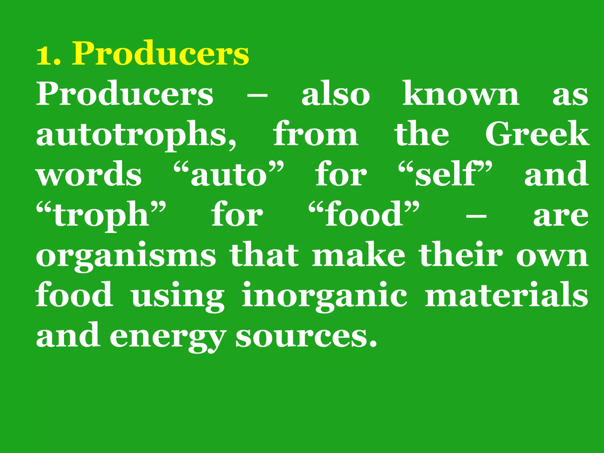1. Producers
Producers – also known as
autotrophs, from the Greek
words “auto” for “self” and
“troph” for “food” – are
organisms that make their own
food using inorganic materials
and energy sources.
 