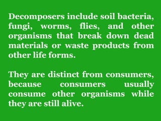 Decomposers include soil bacteria,
fungi, worms, flies, and other
organisms that break down dead
materials or waste products from
other life forms.
They are distinct from consumers,
because consumers usually
consume other organisms while
they are still alive.
 