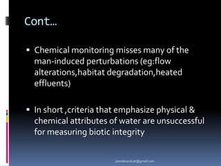 Cont…
 Chemical monitoring misses many of the

man-induced perturbations (eg:flow
alterations,habitat degradation,heated
effluents)
 In short ,criteria that emphasize physical &

chemical attributes of water are unsuccessful
for measuring biotic integrity
jitenderanduat@gmail.com

 