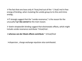 The fact that one loses only 4-7 kcaL/mol out of the ~ 2 kcal/ mol in free
energy of binding. when mutating the ureido group to its thio and imino
analog .

IT strongly suggest that the "ureido resonance,“ is the reason for the
unusually high Kas cannot be the main reason.

 biotin-streptavidin binding suggest that electrostatic effects, which might
include ureido resonance contribute ~6 kcal/mol .

whereas van der Waals effects contribute ~ 14 kcal/lmol



dispersion , charge exchange repulsion also contributed.
 