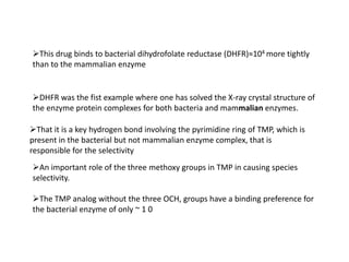 This drug binds to bacterial dihydrofolate reductase (DHFR)≈104 more tightly
than to the mammalian enzyme


DHFR was the fist example where one has solved the X-ray crystal structure of
the enzyme protein complexes for both bacteria and mammalian enzymes.

That it is a key hydrogen bond involving the pyrimidine ring of TMP, which is
present in the bacterial but not mammalian enzyme complex, that is
responsible for the selectivity
An important role of the three methoxy groups in TMP in causing species
selectivity.

The TMP analog without the three OCH, groups have a binding preference for
the bacterial enzyme of only ~ 1 0
 