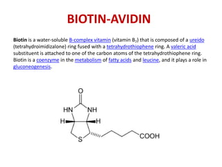 BIOTIN-AVIDIN
Biotin is a water-soluble B-complex vitamin (vitamin B7) that is composed of a ureido
(tetrahydroimidizalone) ring fused with a tetrahydrothiophene ring. A valeric acid
substituent is attached to one of the carbon atoms of the tetrahydrothiophene ring.
Biotin is a coenzyme in the metabolism of fatty acids and leucine, and it plays a role in
gluconeogenesis.
 