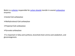 Biotin is a cofactor responsible for carbon dioxide transfer in several carboxylase
enzymes:

Acetyl-CoA carboxylase

Methylcrotonyl-CoA carboxylase

Propionyl-CoA carboxylase

Pyruvate carboxylase

IT is important in fatty acid synthesis, branched-chain amino acid catabolism, and
gluconeogenesis.
 