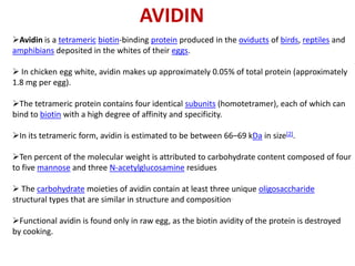 AVIDIN
Avidin is a tetrameric biotin-binding protein produced in the oviducts of birds, reptiles and
amphibians deposited in the whites of their eggs.

 In chicken egg white, avidin makes up approximately 0.05% of total protein (approximately
1.8 mg per egg).

The tetrameric protein contains four identical subunits (homotetramer), each of which can
bind to biotin with a high degree of affinity and specificity.

In its tetrameric form, avidin is estimated to be between 66–69 kDa in size[2].

Ten percent of the molecular weight is attributed to carbohydrate content composed of four
to five mannose and three N-acetylglucosamine residues

 The carbohydrate moieties of avidin contain at least three unique oligosaccharide
structural types that are similar in structure and composition.

Functional avidin is found only in raw egg, as the biotin avidity of the protein is destroyed
by cooking.
 