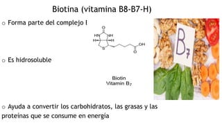 Biotina (vitamina B8-B7-H)
o Forma parte del complejo B
o Es hidrosoluble
o Ayuda a convertir los carbohidratos, las grasas y las
proteínas que se consume en energía
 