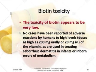 Biotin toxicity
• The toxicity of biotin appears to be
very low.
• No cases have been reported of adverse
reactions by humans to high levels (doses
as high as 200 mg orally or 20 mg iv.) of
the vitamin, as are used in treating
seborrheic dermatitis in infants or inborn
errors of metabolism.
April 19, 2018
Combs GF. The Vitamins. Fundamental Aspects in
Nutrition and Health. Elsevier Inc. 2008.
11
 