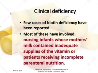 Clinical deficiency
• Few cases of biotin deficiency have
been reported.
• Most of these have involved
nursing infants whose mothers’
milk contained inadequate
supplies of the vitamin or
patients receiving incomplete
parenteral nutrition.
April 19, 2018
Combs GF. The Vitamins. Fundamental Aspects in
Nutrition and Health. Elsevier Inc. 2008.
4
 