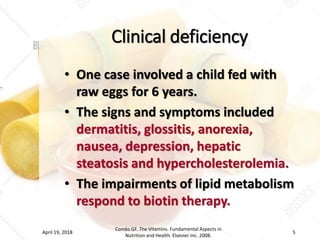 Clinical deficiency
• One case involved a child fed with
raw eggs for 6 years.
• The signs and symptoms included
dermatitis, glossitis, anorexia,
nausea, depression, hepatic
steatosis and hypercholesterolemia.
• The impairments of lipid metabolism
respond to biotin therapy.
April 19, 2018
Combs GF. The Vitamins. Fundamental Aspects in
Nutrition and Health. Elsevier Inc. 2008.
5
 