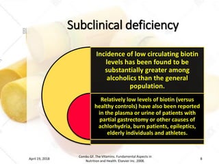 Subclinical deficiency
Incidence of low circulating biotin
levels has been found to be
substantially greater among
alcoholics than the general
population.
Relatively low levels of biotin (versus
healthy controls) have also been reported
in the plasma or urine of patients with
partial gastrectomy or other causes of
achlorhydria, burn patients, epileptics,
elderly individuals and athletes.
April 19, 2018
Combs GF. The Vitamins. Fundamental Aspects in
Nutrition and Health. Elsevier Inc. 2008.
8
 