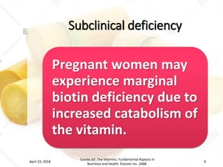 Subclinical deficiency
Pregnant women may
experience marginal
biotin deficiency due to
increased catabolism of
the vitamin.
April 19, 2018
Combs GF. The Vitamins. Fundamental Aspects in
Nutrition and Health. Elsevier Inc. 2008.
9
 