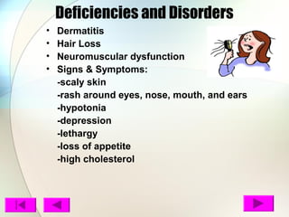 Deficiencies and Disorders
• Dermatitis
• Hair Loss
• Neuromuscular dysfunction
• Signs & Symptoms:
-scaly skin
-rash around eyes, nose, mouth, and ears
-hypotonia
-depression
-lethargy
-loss of appetite
-high cholesterol
 