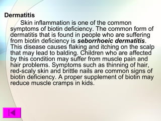 Dermatitis
Skin inflammation is one of the common
symptoms of biotin deficiency. The common form of
dermatitis that is found in people who are suffering
from biotin deficiency is seborrhoeic dermatitis.
This disease causes flaking and itching on the scalp
that may lead to balding. Children who are affected
by this condition may suffer from muscle pain and
hair problems. Symptoms such as thinning of hair,
red-scaly skin and brittle nails are common signs of
biotin deficiency. A proper supplement of biotin may
reduce muscle cramps in kids.
 