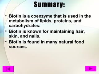 Summary:
• Biotin is a coenzyme that is used in the
metabolism of lipids, proteins, and
carbohydrates.
• Biotin is known for maintaining hair,
skin, and nails.
• Biotin is found in many natural food
sources.
 