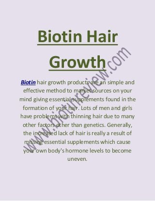 Biotin Hair
        Growth
Biotin hair growth products are an simple and
 effective method to market sources on your
mind giving essential supplements found in the
 formation of your hair. Lots of men and girls
have problems with thinning hair due to many
 other factors other than genetics. Generally,
 the increased lack of hair is really a result of
  missing essential supplements which cause
 your own body's hormone levels to become
                    uneven.
 