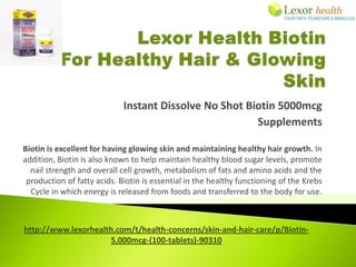 Instant Dissolve No Shot Biotin 5000mcg
                                                        Supplements

Biotin is excellent for having glowing skin and maintaining healthy hair growth. In
addition, Biotin is also known to help maintain healthy blood sugar levels, promote
  nail strength and overall cell growth, metabolism of fats and amino acids and the
 production of fatty acids. Biotin is essential in the healthy functioning of the Krebs
  Cycle in which energy is released from foods and transferred to the body for use.



http://www.lexorhealth.com/t/health-concerns/skin-and-hair-care/p/Biotin-
                     5,000mcg-(100-tablets)-90310
 