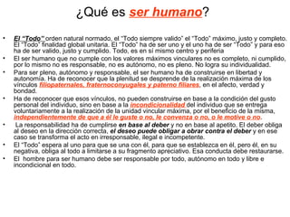 ¿Qué es ser humano?
•   El “Todo” orden natural normado, el “Todo siempre valido” el “Todo” máximo, justo y completo.
    El “Todo” finalidad global unitaria. El “Todo” ha de ser uno y el uno ha de ser “Todo” y para eso
    ha de ser valido, justo y cumplido. Todo, es en sí mismo centro y periferia
•   El ser humano que no cumple con los valores máximos vinculares no es completo, ni cumplido,
    por lo mismo no es responsable, no es autónomo, no es pleno. No logra su individualidad.
•   Para ser pleno, autónomo y responsable, el ser humano ha de construirse en libertad y
    autonomía. Ha de reconocer que la plenitud se desprende de la realización máxima de los
    vínculos filiopaternales, fraternoconyugales y paterno filiares, en el afecto, verdad y
    bondad.
•   Ha de reconocer que esos vínculos, no pueden construirse en base a la condición del gusto
    personal del individuo, sino en base a la incondicionalidad del individuo que se entrega
    voluntariamente a la realización de la unidad vincular máxima, por el beneficio de la misma,
    independientemente de que a él le guste o no, le convenza o no, o le motive o no.
•    La responsabilidad ha de cumplirse en base al deber y no en base al apetito. El deber obliga
    al deseo en la dirección correcta, el deseo puede obligar a obrar contra el deber y en ese
    caso se transforma el acto en irresponsable, ilegal e incompetente.
•   El “Todo” espera al uno para que se una con él, para que se establezca en él, pero él, en su
    negativa, obliga al todo a limitarse a su fragmento apreciativo. Esa conducta debe restaurarse.
•   El hombre para ser humano debe ser responsable por todo, autónomo en todo y libre e
    incondicional en todo.
 