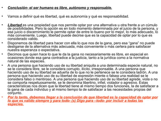 •   Conclusión- el ser humano es libre, autónomo y responsable.

•   Vamos a definir qué es libertad, qué es autonomía y qué es responsabilidad.

•   Libertad es una propiedad que nos permite optar por una alternativa u otra frente a un cúmulo
    de posibilidades. Pero la opción es en todo momento determinada por el juicio de la persona, y
    ese juicio o discernimiento le permite optar de entre lo bueno por lo mejor, lo más adecuado, lo
    más conveniente. Luego, libertad puede decirse que es la capacidad de optar por lo que es
    considerado valido.
•   Disponemos de libertad para hacer con ella lo que nos de la gana, pero esa “gana” no puede
    desligarse de la alternativa más adecuada, más conveniente o más certera para satisfacer
    nuestra esperanza o expectativa.
•   Decimos que quien hace lo que le da la gana no necesariamente es libre, en especial en
    ocasiones donde esa gana contradice a la justicia, tanto a la jurídica como a la normativa
    natural de las especies.
•   A una persona que haciendo uso de su libertad aniquila a una determinada especie natural, no
    se le considera libre, se le considera corrupto, ilícito, irresponsable. A una persona que
    haciendo uso de su libertad se adueña de lo que no le pertenece se le considera ladrón. A una
    persona que haciendo uso de su libertad de expresión miente o falsea una realidad se le
    considera falso o mentiroso. A una persona que haciendo uso de su libertad agrede, viola o no
    se comporta respetuosamente, se le denomina libertino, infiel, violador o agresivo. Estas
    características nos dicen que la libertad tiene al mismo tiempo dos funciones, la de satisfacer a
    la gana de cada individuo y al mismo tiempo la de satisfacer a las necesidades propias del
    conjunto.
•   Por lo tanto, debemos llegar a la conclusión de que libertad es la capacidad de optar por
    lo que es valido siempre y para todo- (s) Digo para –todo- por incluir a todas las
    especies.
 