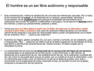 El hombre es un ser libre autónomo y responsable

•   Esta caracterización, implica la satisfacción de una serie de ordenanzas naturales. Por un lado,
    el ser humano ha de crecer, en el desarrollo de su carácter, personalidad, identidad y
    funcionalidad. Ha de multiplicarse para generar la posibilidad del crecimiento de la
    maduración del vinculo filio paterno y paternofilial y conyugal y, ha de ejercer el dominio sobre
    los instintos y sobre sus pensamientos, palabras y obras.

•   Vimos que para ser libre debía cumplir con el deber de optar por la alternativa valida
    siempre y para todo y realizarla, que, para ser autónomo debía ajustarse a la normativa
    natural de las especies y que para ser responsable debía cumplir completamente con el deber
    de ser auténtico. Pero … ¿Qué es ser autentico?

•   Autentico es integro, global, completo. Es, ser puro, normal y normado, es ser satisfecho, justo
    y responsable. Pero … seguimos sin definir cual es el deber exigido por la normalidad de la ley
    que define e identifica las características del biotipo humano. El deber exigido por la
    naturaleza humana.

•   La autenticidad del ser persona se desprende de la consecución del logro de ser persona.
    La autenticidad no se desprende de la información, ni del informante, ni del informe, se
    desprende de la experiencia de ser, del establecimiento del ser, de la realización completa del
    ser. Así como no se puede decir que se es padre, por un cursillo en el que te diplomaron, o por
    un informante que te dijo, o por un informe en el que se te determina padre, sino, solo y
    únicamente con la experiencia de haber madurado al hijo, así también ocurre con el grado,
    conquista o consecución del ser persona.
 