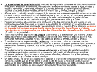 •   La autenticidad es una calificación producto del logro de la conquista del vinculo intrafamiliar
    irreducible, irrestricto, incambiable, indivorciable, e inseparable entre padres e hijos, esposo y
    esposa, hermanos y hermanas, cuñados y cuñadas, sobrinas y sobrinos primas y primos,
    abuelos y abuelas, nietos y nietas, abuelos y nietos, tíos y primos, amigos y amigas.
•   Afirmar esta conclusión resulta inverosímil, incluso pensar solo en esa posibilidad en un mundo
    como el nuestro, resulta casi imposible de imaginar y mucho menos de considerar, pero esa es
    la esperanza del ser auténtico para sentirse y saberse realizado en la integridad del ser
    persona. Una meta, tal vez demasiado exigente, pero una meta al fin y al cabo.
•   Pareciera imposible el concordar en la confianza entre los miembros de una familia en una
    finalidad compartida. Pareciera inverosímil la posibilidad de unificarse en los vínculos afectivos
    en un mundo tan confuso, divorciado y contradictorio como el nuestro. Pero, díganme ¿a quien
    no le gustaría insertarse en una familia donde la concordia, la confianza y el afecto
    vincular fueran predominantes por sobre las diferencias, las discordias o los conflictos?.
    ¿A quién no le gustaría?...
•   Todos los humanos esperamos la unidad, la confianza y la satisfacción y la máxima unidad
    deseada por sobre las posesiones físicas, es la unidad entre marido y esposa, padre e hijo,
    hermanos hermanas, abuelos nietos, tíos sobrinos, primas y primos, amigos y amigas.
•   Todos los humanos esperamos la confianza y por sobre el confiar en nuestras propias
    capacidades y habilidades esperamos confiar en nuestros cónyuges, padres e hijos, hermanos
    y hermanas, abuelos y abuelas, tíos y tías, primos y primas, cuñados y cuñadas, amigos y
    amigas.
•   Todos los humanos esperamos sentirnos satisfechos y por sobre la satisfacción de las
    conquistas profesionales, esperamos la conquista del vínculo intrafamiliar con nuestros
    cónyuges, padres e hijos, hermanos y hermanas, abuelos y abuelas, tíos y tías, primos y
    primas, cuñados y cuñadas, amigos y amigas.
•   En este sentido, no es tan descabellado el esperar el logro de la conquista intrafamiliar vincular
    completa, puesto que se divisa como el único modo de lograr la felicidad sólida, líquida y
    gaseosa, es decir la felicidad emocional, intelectual y conductual. De esto se deduce que la
    autenticidad es el estado de consecución del vinculo intrafamiliar completo.
 