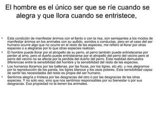 El hombre es el único ser que se ríe cuando se
        alegra y que llora cuando se entristece,


•   Esta condición de manifestar ánimos con el llanto o con la risa, son semejantes a los modos de
    manifestar ánimos en los animales con su aullido, sonidos o conductas, pero en el caso del ser
    humano ocurre algo que no ocurre en el resto de las especies, me refiero al llorar por otras
    especies o a alegrarse por lo que otras especies realizan.
•   El hombre puede llorar por el atropello de su perro, el perro también puede entristecerse por
    perder al amo, pero el dueño puede entristecerse por el atropello del perro del vecino pero el
    perro del vecino no se afecta por la perdida del dueño del perro. Esta realidad demuestra
    diferencias entre la sensibilidad del hombre y la sensibilidad del resto de las especies.
•   Los humanos lloramos por las ballenas, por las focas, por los tigres, etc etc. y nos alegramos
    por la reproducción de los panda, los tigres blancos y los osos polares. Esta sensibilidad capaz
    de sentir las necesidades del resto es propia del ser humano.
•   Sentimos alegría o tristeza por las desgracias del otro o por las desgracias de las otras
    especies. Y no solo eso, sino que nos sentimos responsables por su bienestar o por sus
    desgracias. Esa propiedad no la tienen los animales.
 