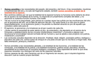 •   Somos sensibles a las necesidades del pasado, del presente y del futuro. A las necesidades, injusticias
    e insuficiencias del otro y no solo del fragmento aislado, también somos sensibles al dolor de la
    totalidad de la especie.
•   Nos sentimos dolidos por ver que la totalidad de la especie humana no funciona como debería de obrar.
    No se ajusta a la normalidad de la norma, no responde al cumplimiento completo del deber, y no
    reconoce su autentica función humana. Eso duele.
•   Tal vez nunca te lo preguntaste, pero piensa en cuantas veces has sufrido por las insuficiencias del otro,
    por la ignorancia del otro, por la falta de atención del otro. Por estar frente a un otro que no opera
    responsablemente, no es autónomo (justo) o ha perdido su libertad obrando en pro de aquello que
    considera valido solo para él.
•   El egoísmo, la ignorancia y la inmadurez es el pan nuestro de cada día.
•   ¿Quien siente la necesidad de estar atento al otro, de entenderlo y de atenderlo en el camino de la
    conquista y establecimiento de los vínculos intrafamiliares irrestrictos? ¿Conocéis a alguien que
    reconozca la funcionalidad natural normada del ser humano y que se ajuste a ese proyecto con justicia,
    moderación y acomodo?
•   Las conductas actuales dependen de la dirección, finalidad, ideal, religión, postulado político, biológico y
    educativo de cada uno, somos autos de choque en una pista circular que no nos lleva a ningún lado. Nos
    falta orientación, jerarquía y tradición.

•   Somos sensibles a las necesidades globales, a la totalidad de las funciones, a la totalidad de las
    conductas, a la totalidad de la justicia, a la totalidad económica, política social, educativa. Nuestra
    sensibilidad es la máxima en el concierto biológico o ecológico. Esta capacidad de sentir lo que otras
    especies necesitan nos distingue del resto de las especies naturales.
•   Somos capaces de ello, pero hacemos uso de un fragmento tan escaso, que ni siquiera logramos
    descubrir cual es nuestra propia identidad.
 