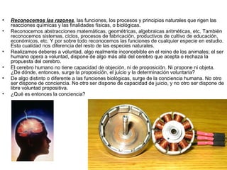 •   Reconocemos las razones, las funciones, los procesos y principios naturales que rigen las
    reacciones químicas y las finalidades físicas, o biológicas.
•   Reconocemos abstracciones matemáticas, geométricas, algebraicas aritméticas, etc. También
    reconocemos sistemas, ciclos, procesos de fabricación, productivos de cultivo de educación,
    económicos, etc. Y por sobre todo reconocemos las funciones de cualquier especie en estudio.
    Esta cualidad nos diferencia del resto de las especies naturales.
•   Realizamos deberes a voluntad, algo realmente inconcebible en el reino de los animales; el ser
    humano opera a voluntad, dispone de algo más allá del cerebro que acepta o rechaza la
    propuesta del cerebro.
•   El cerebro humano no tiene capacidad de objeción, ni de proposición. Ni propone ni objeta.
    ¿De dónde, entonces, surge la proposición, el juicio y la determinación voluntaria?
•   De algo distinto o diferente a las funciones biológicas, surge de la conciencia humana. No otro
    ser dispone de conciencia. No otro ser dispone de capacidad de juicio, y no otro ser dispone de
    libre voluntad propositiva.
•   ¿Qué es entonces la conciencia?
 