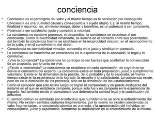 conciencia
•   Conciencia es el paradigma del valor y al mismo tiempo es la necesidad por conseguirlo.
•   Conciencia es una dualidad causal y consecuencia y sujeto objeto. Es, al mismo tiempo,
    finalidad y recorrido, es, al mismo tiempo, deber y beneficio, es un potencial a ser consciente.
•   Potencial a ser satisfecho, justo y cumplido a voluntad.
•   La conciencia no contiene procesos, ni desarrollos, la conciencia se establece al ser
    consciente. Como la electricidad inmanente, se ilumina en el contacto entre sus polaridades,
    así también la conciencia latente se establece en la reciprocidad vincular, en el reconocimiento
    de lo justo, y en el cumplimiento del deber.
•   Consciencia es correlatividad vincular, concordia en lo justo y similitud en parecido.
•   La conciencia se transforma en consciencia en la experiencia de lo adecuado, lo legal y lo
    correlativo.
•   ¿Vive la conciencia? La conciencia no participa de las fuerzas que posibilitan la consecución
    de un propósito, por lo tanto no vive.
•   ¿Existe la conciencia? La consciencia se establece en cada apreciación, de cuyo fruto se
    deriva la conciencia del experto. La conciencia existe en toda proposición, juicio y cumplimiento
    voluntario. Existe en la dimensión de lo posible, de lo probable y de lo esperado, al mismo
    tiempo existe en la experiencia de lo logrado, lo resuelto y lo satisfactorio. La conciencia existe,
    pero no en la dimensión de los procesos, sino en la dimensión de los establecimientos.
•   Como el campeón que solo existe luego de lograr el campeonato y no puede desligarse del
    instante en el que se establece campeón, porque solo fue y es campeón en la experiencia de
    lograrlo. Así también existe la consciencia que determina la calidad legal y la constitución del
    individuo.
•   El sentido común es asimilado por el individuo que humildemente se abre al entendimiento del
    mismo. No existen sentidos comunes fragmentarios, por lo mismo no existen conciencias de
    valor fragmentarias, la conciencia cósmica es una sola, y la aproximación del individuo, en
    consecuencia, juicio y experiencia, determina su maduración en el entendimiento de la misma.
 