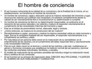 El hombre de conciencia
•   El ser humano consciente de la calidad de su conciencia y de la finalidad de la misma, en su
    establecimiento se transforma en hombre de conciencia.
•   Un hombre de conciencia, capta y descubre cual es la máxima necesidad del momento y lugar,
    reconoce las razones que justifican esa necesidad y la satisface completamente desde su
    calidad de ser voluntariamente libre e incondicional en su determinación a cumplirla.
•   Un hombre de conciencia es libre en su determinación responsable, es autónomo en el
    raciocinio de sus juicios naturales y es valiente y maduro al responder voluntariamente al
    cumplimiento de las necesidades máximas del momento y lugar.
•   Este es el biotipo de personalidad normal, adecuada, legal y correcta.
•   ¿Cómo entonces, se madura en la construcción del ser maduro?
•   Sensibilizándose a captar, reconocer y realizar la máxima necesidad valida en cada momento y
    lugar. Esa es la verdadera finalidad del ser responsable, al responder voluntariamente a su
    cumplimiento se certifica y valida.
•   Por naturaleza el ser persona debe crecer en la maduración de su sensibilidad, en el
    entendimiento de las razones y en el cumplimiento del deber responder libre y voluntariamente
    a las necesidades máximas.
•   Para lo cual, debe crecer en el dominio y control de los instintos y del celo, multiplicarse en
    género y funciones vinculares que establezcan la tradición normal del ser persona y dominar
    las conductas acertadas individuales, familiares, y sociales.
•   El modelo de maduración de los periodos sensibles del individuo exigen la maduración moral,
    ética y estética de sus conductas.
•   El ser humano en su proceso de maduración debe: CRECER: MULTIPLICARSE, Y EJERCER
    EL DOMINIO DE SUS HABILIDADES Y CONDUCTAS.
 