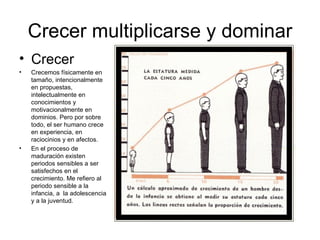 Crecer multiplicarse y dominar
• Crecer
•   Crecemos físicamente en
    tamaño, intencionalmente
    en propuestas,
    intelectualmente en
    conocimientos y
    motivacionalmente en
    dominios. Pero por sobre
    todo, el ser humano crece
    en experiencia, en
    raciocinios y en afectos.
•   En el proceso de
    maduración existen
    periodos sensibles a ser
    satisfechos en el
    crecimiento. Me refiero al
    periodo sensible a la
    infancia, a la adolescencia
    y a la juventud.
 