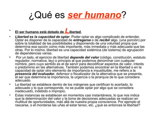 ¿Qué es ser humano?
•   El ser humano está dotado de     L    ibertad.
•   Libertad es la capacidad de optar. Poder optar es algo complicado de entender.
    Optar es disponer de la capacidad de entregarse o de recibir algo, (una porción) por
    sobre la totalidad de las posibilidades y disponiendo de una voluntad propia que
    determina esa opción como más importante, más inmediata y más adecuada que las
    otras. Por lo mismo, libertad es una capacidad sistémica (de sistema) de agrupación
    de dependencias varias.
•    Por un lado, el ejercicio de libertad depende del valor (código, constitución, estatuto
    regulador, normativa, ley) o principio al que podemos denominar con cualquier
    nombre, pero cuyo sentido es el de servir para decodificar aspectos de valor, interés
    o predominio en las alternativas. También podemos encontrar en la libertad o en la
    capacidad de optar otro elemento de importancia e insustituible, me refiero a la
    presencia del evaluador, defensor o fiscalizador de la alternativa que se presenta,
    el ser que determina la importancia, la urgencia o la jerarquía de lo que considera
    adecuado.
•   La libertad se establece dentro de los márgenes que certifican lo acertado, lo
    adecuado y lo que corresponde, no se puede optar por algo que se considera
    inadecuado, indebido o impropio.
•   Estas instancias se establecen en momentos casi instantáneos, lo que nos indica
    que la determinación del valor y la toma de decisiones adecuadas se realizan en
    multitud de oportunidades, más allá de nuestra propia consciencia. Por ejemplo el
    rascarse, o el morderse las uñas al estar tenso, etc. ¿qué es entonces la libertad?
 