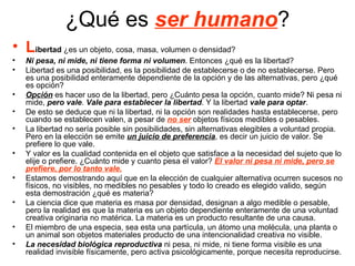 ¿Qué es ser humano?
• Libertad ¿es un objeto, cosa, masa, volumen o densidad?
•   Ni pesa, ni mide, ni tiene forma ni volumen. Entonces ¿qué es la libertad?
•   Libertad es una posibilidad, es la posibilidad de establecerse o de no establecerse. Pero
    es una posibilidad enteramente dependiente de la opción y de las alternativas, pero ¿qué
    es opción?
•   Opción es hacer uso de la libertad, pero ¿Cuánto pesa la opción, cuanto mide? Ni pesa ni
    mide, pero vale. Vale para establecer la libertad. Y la libertad vale para optar.
•   De esto se deduce que ni la libertad, ni la opción son realidades hasta establecerse, pero
    cuando se establecen valen, a pesar de no ser objetos físicos medibles o pesables.
•   La libertad no sería posible sin posibilidades, sin alternativas elegibles a voluntad propia.
    Pero en la elección se emite un juicio de preferencia, es decir un juicio de valor. Se
    prefiere lo que vale.
•   Y valor es la cualidad contenida en el objeto que satisface a la necesidad del sujeto que lo
    elije o prefiere. ¿Cuánto mide y cuanto pesa el valor? El valor ni pesa ni mide, pero se
    prefiere, por lo tanto vale.
•   Estamos demostrando aquí que en la elección de cualquier alternativa ocurren sucesos no
    físicos, no visibles, no medibles no pesables y todo lo creado es elegido valido, según
    esta demostración ¿qué es materia?
•   La ciencia dice que materia es masa por densidad, designan a algo medible o pesable,
    pero la realidad es que la materia es un objeto dependiente enteramente de una voluntad
    creativa originaria no matérica. La materia es un producto resultante de una causa.
•   El miembro de una especia, sea esta una partícula, un átomo una molécula, una planta o
    un animal son objetos materiales producto de una intencionalidad creativa no visible.
•   La necesidad biológica reproductiva ni pesa, ni mide, ni tiene forma visible es una
    realidad invisible físicamente, pero activa psicológicamente, porque necesita reproducirse.
 