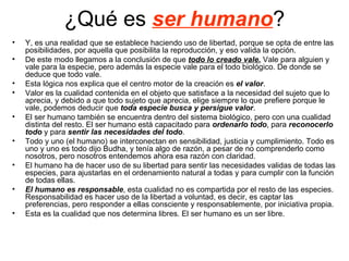 ¿Qué es ser humano?
•   Y, es una realidad que se establece haciendo uso de libertad, porque se opta de entre las
    posibilidades, por aquella que posibilita la reproducción, y eso valida la opción.
•   De este modo llegamos a la conclusión de que todo lo creado vale. Vale para alguien y
    vale para la especie, pero además la especie vale para el todo biológico. De donde se
    deduce que todo vale.
•   Esta lógica nos explica que el centro motor de la creación es el valor.
•   Valor es la cualidad contenida en el objeto que satisface a la necesidad del sujeto que lo
    aprecia, y debido a que todo sujeto que aprecia, elige siempre lo que prefiere porque le
    vale, podemos deducir que toda especie busca y persigue valor.
•   El ser humano también se encuentra dentro del sistema biológico, pero con una cualidad
    distinta del resto. El ser humano está capacitado para ordenarlo todo, para reconocerlo
    todo y para sentir las necesidades del todo.
•   Todo y uno (el humano) se interconectan en sensibilidad, justicia y cumplimiento. Todo es
    uno y uno es todo dijo Budha, y tenía algo de razón, a pesar de no comprenderlo como
    nosotros, pero nosotros entendemos ahora esa razón con claridad.
•   El humano ha de hacer uso de su libertad para sentir las necesidades validas de todas las
    especies, para ajustarlas en el ordenamiento natural a todas y para cumplir con la función
    de todas ellas.
•   El humano es responsable, esta cualidad no es compartida por el resto de las especies.
    Responsabilidad es hacer uso de la libertad a voluntad, es decir, es captar las
    preferencias, pero responder a ellas consciente y responsablemente, por iniciativa propia.
•   Esta es la cualidad que nos determina libres. El ser humano es un ser libre.
 