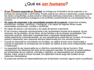 ¿Qué es ser humano?
•         h                         l
    El ser umano responde en ibertad, se entrega por el beneficio de las especies o se
    entrega por perjudicarlas o eliminarlas. Puede mejorar los cultivos o destruirlos, puede mejorar
    las razas o enquiltrarlas, puede construir relaciones atómicas productivas o destructivas. La
    construcción de beneficios ecológicos o de conflictos contaminantes es una propiedad del ser
    humano.
•   Es capaz de responder a las necesidades propias de la especie, exigencias sociales,
    económicas, morales, científicas, o biológicas, y es capaz de negarse frente a esas
    necesidades económicas, morales o científicas.
•   Es capaz de educar y de educarse y es capaz de ignorar e ignorarse.
•   El ser humano responde voluntariamente a las necesidades propias de la especie, de las
    naciones, de los pueblos, de las tribus, de las familias y de su propias necesidades. Ese
    responder acertiva, adecuada o ajustadamente o responder desajustadamente,
    inadecuadamente o prematuramente, es una característica propia del ser humano. El humano
    acierta o desacierta, pero responde siempre determinado por una voluntad propia.
•   Cuando la respuesta es coincidente con el deber, se califica al acto como responsable y
    cuando la respuesta no corresponde con el deber se califica al acto como irresponsable, injusto
    o inadecuado.
•   La capacidad de ser responsable es un distintivo característico del ser humano. Esta
    característica nos diferencia del resto de las especies naturales. El hombre se responsabiliza
    por el bienestar de sus cultivos, animales y regadíos, se responsabiliza por el bienestar
    familiar, tribal, social e incluso mundial. Su capacidad incluso exige del cuidado de las
    colisiones interestelares.
•   Si posee ese sentido de responsabilizarse por el bienestar universal, alguna razón lo justificará.
 