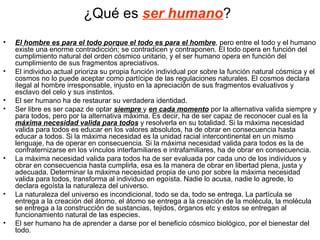 ¿Qué es ser humano?
•   El hombre es para el todo porque el todo es para el hombre, pero entre el todo y el humano
    existe una enorme contradicción; se contradicen y contraponen. El todo opera en función del
    cumplimiento natural del orden cósmico unitario, y el ser humano opera en función del
    cumplimiento de sus fragmentos apreciativos.
•   El individuo actual prioriza su propia función individual por sobre la función natural cósmica y el
    cosmos no lo puede aceptar como partícipe de las regulaciones naturales. El cosmos declara
    ilegal al hombre irresponsable, injusto en la apreciación de sus fragmentos evaluativos y
    esclavo del celo y sus instintos.
•   El ser humano ha de restaurar su verdadera identidad.
•   Ser libre es ser capaz de optar siempre y en cada momento por la alternativa valida siempre y
    para todos, pero por la alternativa máxima. Es decir, ha de ser capaz de reconocer cual es la
    máxima necesidad valida para todos y resolverla en su totalidad. Si la máxima necesidad
    valida para todos es educar en los valores absolutos, ha de obrar en consecuencia hasta
    educar a todos. Si la máxima necesidad es la unidad racial intercontinental en un mismo
    lenguaje, ha de operar en consecuencia. Si la máxima necesidad valida para todos es la de
    confraternizarse en los vínculos interfamiliares e intrafamiliares, ha de obrar en consecuencia.
•   La máxima necesidad valida para todos ha de ser evaluada por cada uno de los individuos y
    obrar en consecuencia hasta cumplirla, esa es la manera de obrar en libertad plena, justa y
    adecuada. Determinar la máxima necesidad propia de uno por sobre la máxima necesidad
    valida para todos, transforma al individuo en egoísta. Nadie lo acusa, nadie lo agrede, lo
    declara egoísta la naturaleza del universo.
•   La naturaleza del universo es incondicional, todo se da, todo se entrega. La partícula se
    entrega a la creación del átomo, el átomo se entrega a la creación de la molécula, la molécula
    se entrega a la construcción de sustancias, tejidos, órganos etc y estos se entregan al
    funcionamiento natural de las especies.
•   El ser humano ha de aprender a darse por el beneficio cósmico biológico, por el bienestar del
    todo.
 