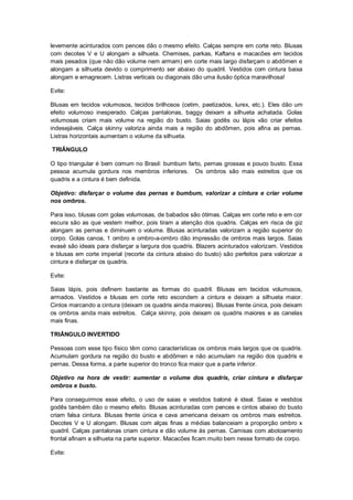 levemente acinturados com pences dão o mesmo efeito. Calças sempre em corte reto. Blusas
com decotes V e U alongam a silhueta. Chemises, parkas, Kaftans e macacões em tecidos
mais pesados (que não dão volume nem armam) em corte mais largo disfarçam o abdômen e
alongam a silhueta devido o comprimento ser abaixo do quadril. Vestidos com cintura baixa
alongam e emagrecem. Listras verticais ou diagonais dão uma ilusão óptica maravilhosa!

Evite:

Blusas em tecidos volumosos, tecidos brilhosos (cetim, paetizados, lurex, etc.). Eles dão um
efeito volumoso inesperado. Calças pantalonas, baggy deixam a silhueta achatada. Golas
volumosas criam mais volume na região do busto. Saias godês ou lápis vão criar efeitos
indesejáveis. Calça skinny valoriza ainda mais a região do abdômen, pois afina as pernas.
Listras horizontais aumentam o volume da silhueta.

TRIÂNGULO

O tipo triangular é bem comum no Brasil: bumbum farto, pernas grossas e pouco busto. Essa
pessoa acumula gordura nos membros inferiores. Os ombros são mais estreitos que os
quadris e a cintura é bem definida.

Objetivo: disfarçar o volume das pernas e bumbum, valorizar a cintura e criar volume
nos ombros.

Para isso, blusas com golas volumosas, de babados são ótimas. Calças em corte reto e em cor
escura são as que vestem melhor, pois tiram a atenção dos quadris. Calças em risca de giz
alongam as pernas e diminuem o volume. Blusas acinturadas valorizam a região superior do
corpo. Golas canoa, 1 ombro e ombro-a-ombro dão impressão de ombros mais largos. Saias
evasé são ideais para disfarçar a largura dos quadris. Blazers acinturados valorizam. Vestidos
e blusas em corte imperial (recorte da cintura abaixo do busto) são perfeitos para valorizar a
cintura e disfarçar os quadris.

Evite:

Saias lápis, pois definem bastante as formas do quadril. Blusas em tecidos volumosos,
armados. Vestidos e blusas em corte reto escondem a cintura e deixam a silhueta maior.
Cintos marcando a cintura (deixam os quadris ainda maiores). Blusas frente única, pois deixam
os ombros ainda mais estreitos. Calça skinny, pois deixam os quadris maiores e as canelas
mais finas.

TRIÂNGULO INVERTIDO

Pessoas com esse tipo físico têm como características os ombros mais largos que os quadris.
Acumulam gordura na região do busto e abdômen e não acumulam na região dos quadris e
pernas. Dessa forma, a parte superior do tronco fica maior que a parte inferior.

Objetivo na hora de vestir: aumentar o volume dos quadris, criar cintura e disfarçar
ombros e busto.

Para conseguirmos esse efeito, o uso de saias e vestidos baloné é ideal. Saias e vestidos
godês também dão o mesmo efeito. Blusas acinturadas com pences e cintos abaixo do busto
criam falsa cintura. Blusas frente única e cava americana deixam os ombros mais estreitos.
Decotes V e U alongam. Blusas com alças finas a médias balanceiam a proporção ombro x
quadril. Calças pantalonas criam cintura e dão volume às pernas. Camisas com abotoamento
frontal afinam a silhueta na parte superior. Macacões ficam muito bem nesse formato de corpo.

Evite:
 