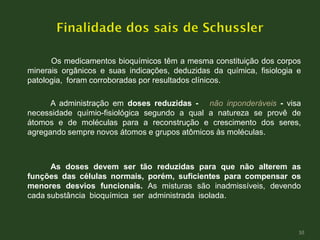 Os medicamentos bioquímicos têm a mesma constituição dos corpos
minerais orgânicos e suas indicações, deduzidas da química, fisiologia e
patologia, foram corroboradas por resultados clínicos.
A administração em doses reduzidas - não inponderáveis - visa
necessidade químio-fisiológica segundo a qual a natureza se provê de
átomos e de moléculas para a reconstrução e crescimento dos seres,
agregando sempre novos átomos e grupos atômicos às moléculas.
As doses devem ser tão reduzidas para que não alterem as
funções das células normais, porém, suficientes para compensar os
menores desvios funcionais. As misturas são inadmissíveis, devendo
cada substância bioquímica ser administrada isolada.
10
 