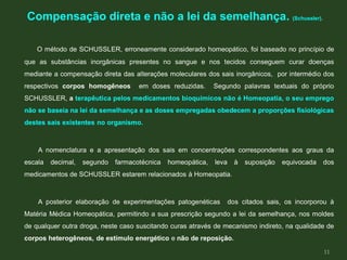 O método de SCHUSSLER, erroneamente considerado homeopático, foi baseado no princípio de
que as substâncias inorgânicas presentes no sangue e nos tecidos conseguem curar doenças
mediante a compensação direta das alterações moleculares dos sais inorgânicos, por intermédio dos
respectivos corpos homogêneos em doses reduzidas. Segundo palavras textuais do próprio
SCHUSSLER, a terapêutica pelos medicamentos bioquímicos não é Homeopatia, o seu emprego
não se baseia na lei da semelhança e as doses empregadas obedecem a proporções fisiológicas
destes sais existentes no organismo.
A nomenclatura e a apresentação dos sais em concentrações correspondentes aos graus da
escala decimal, segundo farmacotécnica homeopática, leva à suposição equivocada dos
medicamentos de SCHUSSLER estarem relacionados à Homeopatia.
A posterior elaboração de experimentações patogenéticas dos citados sais, os incorporou à
Matéria Médica Homeopática, permitindo a sua prescrição segundo a lei da semelhança, nos moldes
de qualquer outra droga, neste caso suscitando curas através de mecanismo indireto, na qualidade de
corpos heterogêneos, de estímulo energético e não de reposição.
Compensação direta e não a lei da semelhança. (Schussler).
11
 