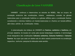 VANNIER continuou e desenvolveu os estudos de NEBEL. Não se ocupou da
correlação endócrina das constituições, todavia estabeleceu conexão da gênese
tuberculosa para a constituição fosfórica e a gênese sifilítica para a constituição fluórica,
considerando o indivíduo fosfórico um heredo-tuberculoso e o fluórico um heredo-sifilítico;
além disso, admitiu as constituições mistas.
A sistematização dos biótipos de VANNIER em fluórico, carbônico e fosfórico, em
princípio aleatória, foi levada em conta pela escola biotipológica moderna. A terminologia
inicial designativa das constituições Calcarea carbonica, Calcarea fosfórica e Calcarea
fluorica faz supor que cada um destes sais de cálcio estaria predominante na constituição
respectiva; nenhuma pesquisa foi efetuada neste sentido.
Classificação de Léon VANNIER
16
 