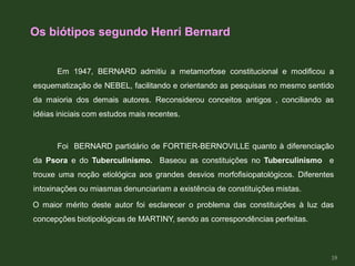 Os biótipos segundo Henri Bernard
Em 1947, BERNARD admitiu a metamorfose constitucional e modificou a
esquematização de NEBEL, facilitando e orientando as pesquisas no mesmo sentido
da maioria dos demais autores. Reconsiderou conceitos antigos , conciliando as
idéias iniciais com estudos mais recentes.
Foi BERNARD partidário de FORTIER-BERNOVILLE quanto à diferenciação
da Psora e do Tuberculinismo. Baseou as constituições no Tuberculinismo e
trouxe uma noção etiológica aos grandes desvios morfofisiopatológicos. Diferentes
intoxinações ou miasmas denunciariam a existência de constituições mistas.
O maior mérito deste autor foi esclarecer o problema das constituições à luz das
concepções biotipológicas de MARTINY, sendo as correspondências perfeitas.
18
 