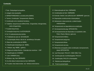 1.Título: Biotipologia homeopática.
2. Listagem das exposições.
3. HEREDITARIEDADE e conceitos afins (Maffei).
4. Terreno. Constituição. Temperamento. Miasma.
5. Constituição como resultante fenotípica.
6. Trabalhos bioquímicos de GRAUVOGL. Oxigenóides, hidrogenóides,
carbo-nitrogenóides.
7. Funções bioquímicas.
8. Concepção bioquímica de SCHUSSLER.
9. Os 12 medicamentos dos tecidos.
10. Finalidade dos sais de SCHUSSLER.
11. Compensação direta e não lei da semelhança: Schussler.
12. Base das constituições de NEBEL.
13. Classificação biotipológica de NEBEL.
14. Biótipos seg. NEBEL (gráfico).
15. Estigma do biótipo fluórico. Extensão dos membros > 180º .
16. Classificação de VANNIER.
17. Léon VANNIER (foto).
18. Biótipos seg. Henri BERNARD.
19. As três idéias fundamentais de Henri BERNARD.
20. Funções vitais relacionadas aos folhetos embrionários.
21. Sistematização de Henri BERNARD.
22. Constituições de Henri BERNARD.
23. Exemplo literário dos sulfúricos de H. BERNARD (gravura)
24. Disposições constitucionais e bioarquétipos.
25. Hahnemann e tipos sensíveis a determinados
medicamentos.
26. Temperamento na dependência da constituição.
27. Os temperamentos seg. HIPÓCRATES.
28. Os temperamentos de Hipócrates e os apóstolos João,
Pedro, Paulo e Marcos. (gravura)
29. Temperamento linfático.
30. Temperamento sanguíneo.
31. Temperamento bilioso.
32. Temperamento nervoso.
33. Diferentes concepções sobre constituição e temperamento,
desde HIPÓCRATES.
34. Ivan Petrovitsch PAVLOV (1849-1936). Foto.
35. Contribuição dos morfofisiologistas. PAVLOV.
36. Constituições, PAVLOV e Homeopatia.
37. Referências bibliográficas.
38. Final da apresentação.
Conteúdo.
06.02
 