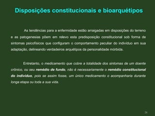 As tendências para a enfermidade estão arraigadas em disposições do terreno
e as patogenesias põem em relevo esta predisposição constitucional sob forma de
sintomas psicofísicos que configuram o comportamento peculiar do indivíduo em sua
adaptação, delineando verdadeiros arquétipos da personalidade mórbida.
Entretanto, o medicamento que cobre a totalidade dos sintomas de um doente
crônico, ou seu remédio de fundo, não é necessariamente o remédio constitucional
do indivíduo, pois se assim fosse, um único medicamento o acompanharia durante
longa etapa ou toda a sua vida.
Disposições constitucionais e bioarquétipos
24
 