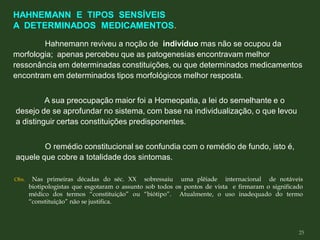 Hahnemann reviveu a noção de indivíduo mas não se ocupou da
morfologia; apenas percebeu que as patogenesias encontravam melhor
ressonância em determinadas constituições, ou que determinados medicamentos
encontram em determinados tipos morfológicos melhor resposta.
A sua preocupação maior foi a Homeopatia, a lei do semelhante e o
desejo de se aprofundar no sistema, com base na individualização, o que levou
a distinguir certas constituições predisponentes.
O remédio constitucional se confundia com o remédio de fundo, isto é,
aquele que cobre a totalidade dos sintomas.
Obs. Nas primeiras décadas do séc. XX sobressaiu uma plêiade internacional de notáveis
biotipologistas que esgotaram o assunto sob todos os pontos de vista e firmaram o significado
médico dos termos “constituição” ou “biótipo”. Atualmente, o uso inadequado do termo
“constituição” não se justifica.
HAHNEMANN E TIPOS SENSÍVEIS
A DETERMINADOS MEDICAMENTOS.
25
 
