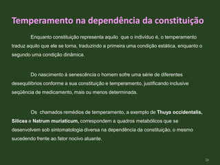 Enquanto constituição representa aquilo que o indivíduo é, o temperamento
traduz aquilo que ele se torna, traduzindo a primeira uma condição estática, enquanto o
segundo uma condição dinâmica.
Do nascimento à senescência o homem sofre uma série de diferentes
desequilíbrios conforme a sua constituição e temperamento, justificando inclusive
seqüência de medicamento, mais ou menos determinada.
Os chamados remédios de temperamento, a exemplo de Thuya occidentalis,
Silicea e Natrum muriaticum, correspondem a quadros metabólicos que se
desenvolvem sob sintomatologia diversa na dependência da constituição, o mesmo
sucedendo frente ao fator nocivo atuante.
Temperamento na dependência da constituição
26
 