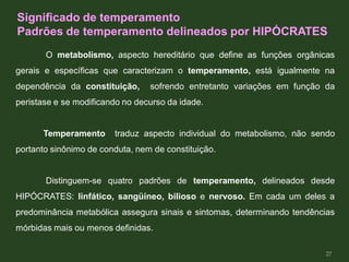 O metabolismo, aspecto hereditário que define as funções orgânicas
gerais e específicas que caracterizam o temperamento, está igualmente na
dependência da constituição, sofrendo entretanto variações em função da
peristase e se modificando no decurso da idade.
Temperamento traduz aspecto individual do metabolismo, não sendo
portanto sinônimo de conduta, nem de constituição.
Distinguem-se quatro padrões de temperamento, delineados desde
HIPÓCRATES: linfático, sangüíneo, bilioso e nervoso. Em cada um deles a
predominância metabólica assegura sinais e sintomas, determinando tendências
mórbidas mais ou menos definidas.
Significado de temperamento
Padrões de temperamento delineados por HIPÓCRATES
27
 