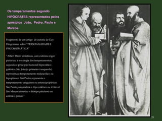 Fragmento de um artigo de autoria de Guy
Dingemans sobre ”PERSONALIDADE E
PSICOSSOMÁTICA”
“Albert Dürer sintetizou, com extremo vigor
pictórico, a tetralogia dos temperamentos,
segundo o princípio humoral hipocrático-
galênico. São João (o primeiro à esquerda)
representa o temperamento melancólico ou
hipoplásico. São Pedro representa o
temperamento sanguíneo ou estenoapoplético.
São Paulo personaliza o tipo colérico ou irritável.
São Marcos sintetiza o biótipo pituitoso ou
astênico-pálido.”
Os temperamentos segundo
HIPÓCRATES representados pelos
apóstolos João, Pedro, Paulo e
Marcos.
28
 